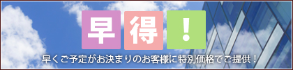 早得！ 早くご予定がお決まりのお客様に特別価格でご提供！